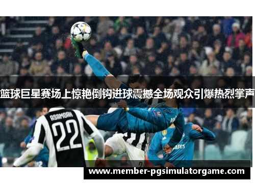 篮球巨星赛场上惊艳倒钩进球震撼全场观众引爆热烈掌声