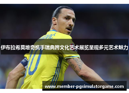 伊布拉希莫维奇携手瑞典跨文化艺术展览呈现多元艺术魅力