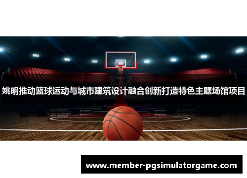 姚明推动篮球运动与城市建筑设计融合创新打造特色主题场馆项目