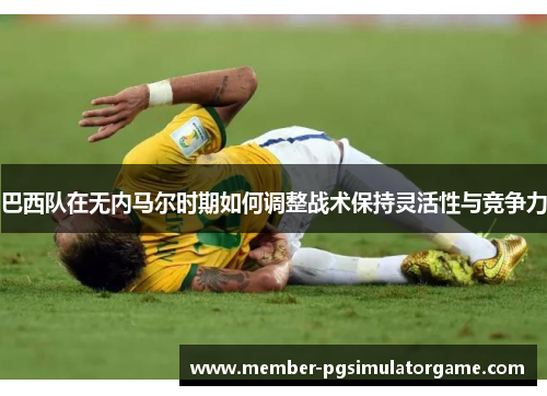 巴西队在无内马尔时期如何调整战术保持灵活性与竞争力