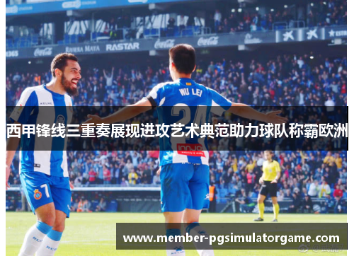 西甲锋线三重奏展现进攻艺术典范助力球队称霸欧洲