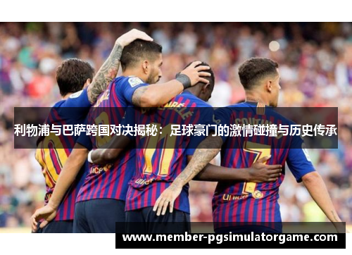 利物浦与巴萨跨国对决揭秘：足球豪门的激情碰撞与历史传承