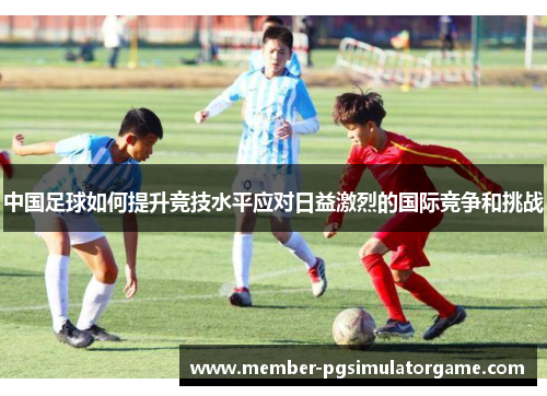 中国足球如何提升竞技水平应对日益激烈的国际竞争和挑战