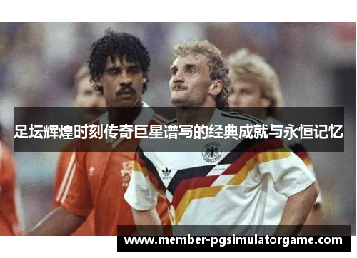 足坛辉煌时刻传奇巨星谱写的经典成就与永恒记忆