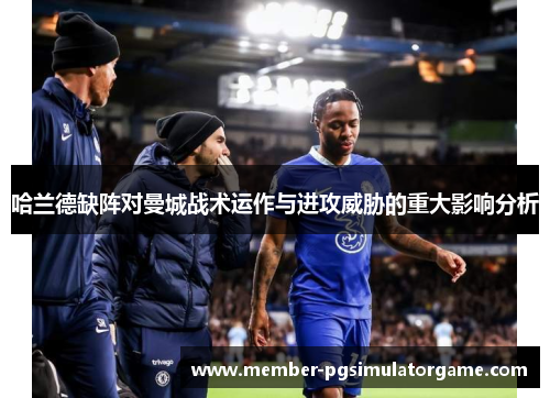 哈兰德缺阵对曼城战术运作与进攻威胁的重大影响分析