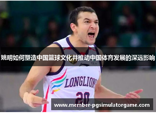 姚明如何塑造中国篮球文化并推动中国体育发展的深远影响