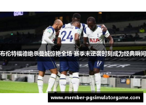 布伦特福德绝杀曼城惊艳全场 赛季末逆袭时刻成为经典瞬间
