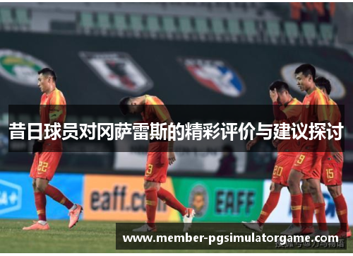 昔日球员对冈萨雷斯的精彩评价与建议探讨