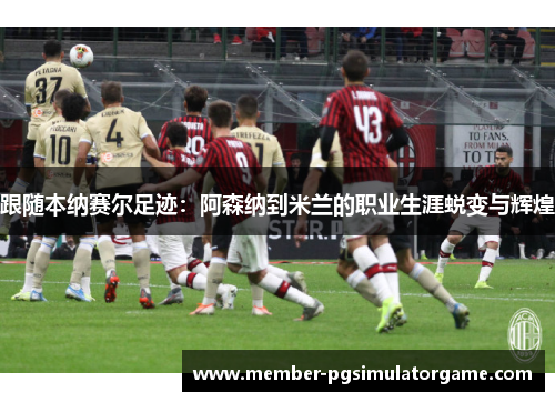 跟随本纳赛尔足迹：阿森纳到米兰的职业生涯蜕变与辉煌