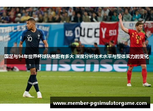国足与94年世界杯球队差距有多大 深度分析技术水平与整体实力的变化