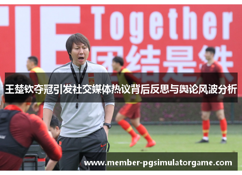 王楚钦夺冠引发社交媒体热议背后反思与舆论风波分析