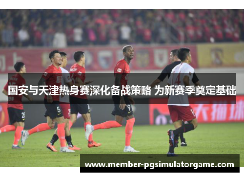 国安与天津热身赛深化备战策略 为新赛季奠定基础