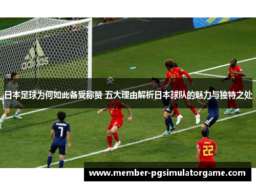 日本足球为何如此备受称赞 五大理由解析日本球队的魅力与独特之处