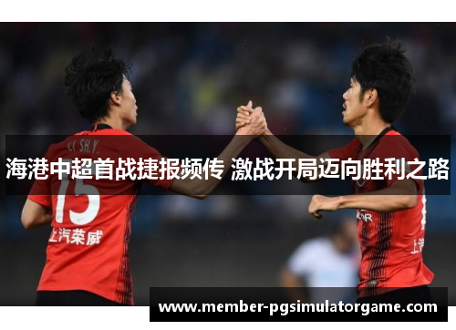 海港中超首战捷报频传 激战开局迈向胜利之路