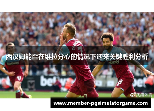 西汉姆能否在维拉分心的情况下迎来关键胜利分析