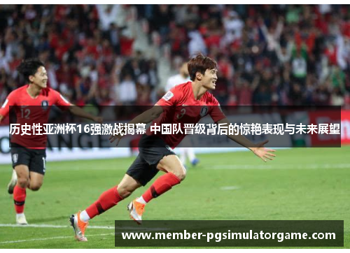 历史性亚洲杯16强激战揭幕 中国队晋级背后的惊艳表现与未来展望