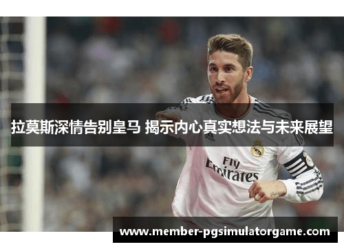 拉莫斯深情告别皇马 揭示内心真实想法与未来展望