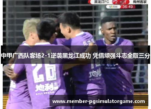 中甲广西队客场2-1逆袭黑龙江成功 凭借顽强斗志全取三分
