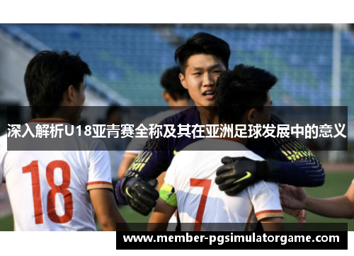 深入解析U18亚青赛全称及其在亚洲足球发展中的意义