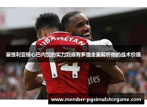 塞维利亚核心巴内加的实力到底有多强全面解析他的战术价值