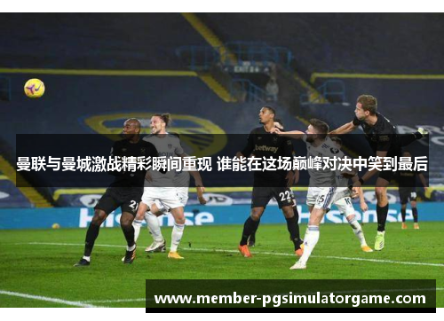 曼联与曼城激战精彩瞬间重现 谁能在这场巅峰对决中笑到最后