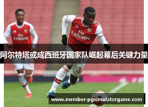 阿尔特塔或成西班牙国家队崛起幕后关键力量