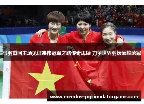 马羽重回主场见证宗伟冠军之路传奇再续 力争世界羽坛巅峰荣耀