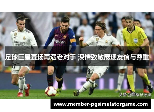 足球巨星赛场再遇老对手 深情致敬展现友谊与尊重