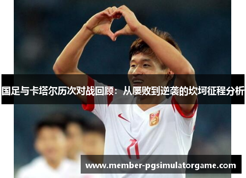 国足与卡塔尔历次对战回顾：从屡败到逆袭的坎坷征程分析