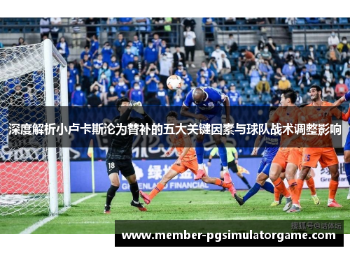 深度解析小卢卡斯沦为替补的五大关键因素与球队战术调整影响