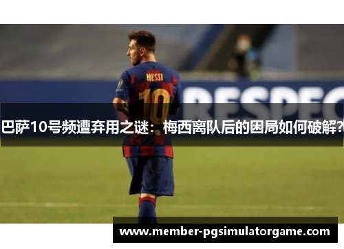 巴萨10号频遭弃用之谜：梅西离队后的困局如何破解？