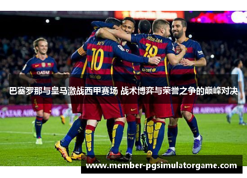 巴塞罗那与皇马激战西甲赛场 战术博弈与荣誉之争的巅峰对决