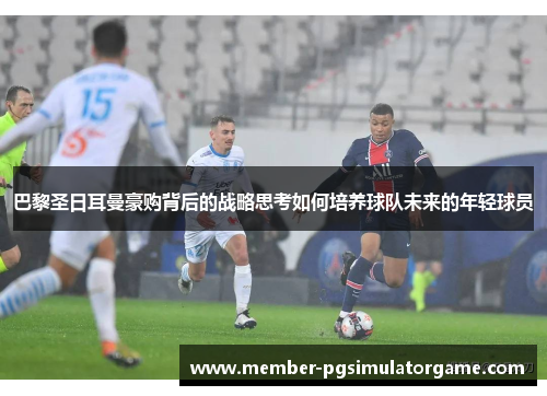 巴黎圣日耳曼豪购背后的战略思考如何培养球队未来的年轻球员