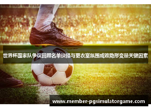世界杯国家队争议回顾名单抉择与更衣室氛围成败隐形变量关键因素