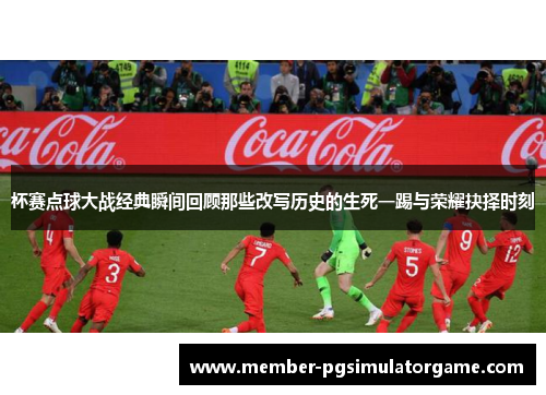 杯赛点球大战经典瞬间回顾那些改写历史的生死一踢与荣耀抉择时刻