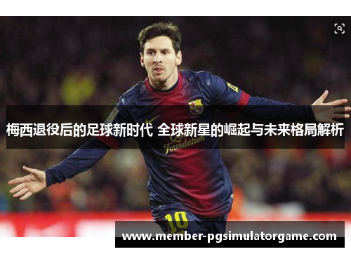 梅西退役后的足球新时代 全球新星的崛起与未来格局解析