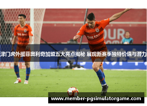 津门虎外援菲奥利奇加盟五大亮点揭秘 展现新赛季独特价值与潜力